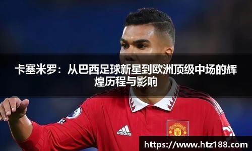 卡塞米罗：从巴西足球新星到欧洲顶级中场的辉煌历程与影响